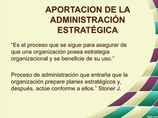 APORTACION DE LA
ADMINISTRACIÓN
ESTRATÉGICA
“Es el proceso que se sigue para asegurar de
que una organización posea estrategia
organizacional y se beneficie de su uso.”
Proceso de administración que entraña que la
organización prepare planes estratégicos y,
después, actúe conforme a ellos.” Stoner J.
 