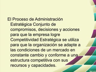 El Proceso de Administración
Estratégica Conjunto de
compromisos, decisiones y acciones
para que la empresa logre
Competitividad Estratégica se utiliza
para que la organización se adapte a
las condiciones de un mercado en
constante cambio y conforme a una
estructura competitiva con sus
recursos y capacidades.
 