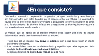 ¿En que consiste?
Dos tercios de nuestro cuerpo están compuestos por agua , nutrientes y desechos que
son transportados por estos líquidos en el espacio entre las células. La cantidad de
líquido que se aloje en los tejidos favorecerá o perjudicará la correcta nutrición de estos
y su funcionamiento. El sistema linfático en la regulación de este equilibrio y ayuda al
proceso de eliminación de residuos.
El masaje que se aplica en el drenaje linfático debe seguir una serie de pautas
determinadas que le permitan cumplir con su función:
• Tiene que ser un masaje muy suave e indoloro, por lo que suele tener un efecto
placentero y relajante.
• Las manos deben hacer un movimiento lento y repetitivo que debe seguir, en cierta
medida, la dirección de los conductos linfáticos.
• El drenaje linfático no suele durar menos de una hora.
 