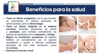 • Tiene un efecto analgésico, por lo que también
se recomienda en dolores derivados de
enfermedades como la fibromialgia.
• Tiene un efecto relajante en el sistema
nervioso, aliviando situaciones de estrés
y ansiedad, pero también combatiendo los
efectos de patologías como migrañas y vértigo.
• Mejora la circulación sanguínea (el sistema
linfático se complementa con el aparato
circulatorio) y ayuda a eliminar problemas
derivados de una mala circulación, como
las varices.
• Estimula la función renal.
Beneficios para la salud
 