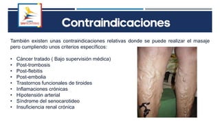 Contraindicaciones
También existen unas contraindicaciones relativas donde se puede realizar el masaje
pero cumpliendo unos criterios específicos:
• Cáncer tratado ( Bajo supervisión médica)
• Post-trombosis
• Post-flebitis
• Post-embolia
• Trastornos funcionales de tiroides
• Inflamaciones crónicas
• Hipotensión arterial
• Síndrome del senocarotideo
• Insuficiencia renal crónica
 