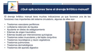 ¿Qué aplicaciones tiene el drenaje linfático manual?
El drenaje linfático manual tiene muchas indicaciones ya que favorece una de las
funciones mas importantes del sistema circulatorio, algunas de ellas son:
• Trastornos vasculares periféricos
• Linfedema retención de líquidos
• Ayudante en dietas de adelgazamiento
• Edemas de origen traumático
• Edemas locales por intervenciones quirúrgicas
• Trastornos osteo musculares y del tejido conjuntivo
• Trastornos neurológicos y neuro vegetativos
• Trastornos pulmonares
• Trastornos dermatológicos
• Trastornos del aparato digestivo
 