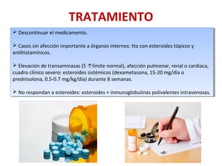 TRATAMIENTO
 Descontinuar el medicamento.
 Casos sin afección importante a órganos internos: tto con esteroides tópicos y
antihistamínicos.
 Elevación de transaminasas (5 ↑límite normal), afección pulmonar, renal o cardiaca,
cuadro clínico severo: esteroides sistémicos (dexametasona, 15-20 mg/día o
prednisolona, 0.5-0.7 mg/kg/día) durante 8 semanas.
 No respondan a esteroides: esteroides + inmunoglobulinas polivalentes intravenosas.
 Descontinuar el medicamento.
 Casos sin afección importante a órganos internos: tto con esteroides tópicos y
antihistamínicos.
 Elevación de transaminasas (5 ↑límite normal), afección pulmonar, renal o cardiaca,
cuadro clínico severo: esteroides sistémicos (dexametasona, 15-20 mg/día o
prednisolona, 0.5-0.7 mg/kg/día) durante 8 semanas.
 No respondan a esteroides: esteroides + inmunoglobulinas polivalentes intravenosas.
 