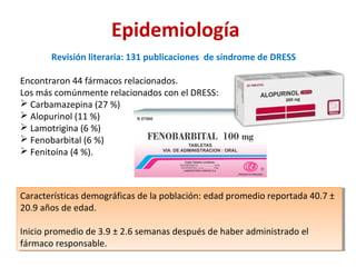 Epidemiología
Revisión literaria: 131 publicaciones de síndrome de DRESS
Encontraron 44 fármacos relacionados.
Los más comúnmente relacionados con el DRESS:
 Carbamazepina (27 %)
 Alopurinol (11 %)
 Lamotrigina (6 %)
 Fenobarbital (6 %)
 Fenitoína (4 %).
Características demográficas de la población: edad promedio reportada 40.7 ±
20.9 años de edad.
Inicio promedio de 3.9 ± 2.6 semanas después de haber administrado el
fármaco responsable.
Características demográficas de la población: edad promedio reportada 40.7 ±
20.9 años de edad.
Inicio promedio de 3.9 ± 2.6 semanas después de haber administrado el
fármaco responsable.
 