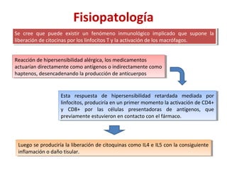 Fisiopatología
Se cree que puede existir un fenómeno inmunológico implicado que supone la
liberación de citocinas por los linfocitos T y la activación de los macrófagos.
Se cree que puede existir un fenómeno inmunológico implicado que supone la
liberación de citocinas por los linfocitos T y la activación de los macrófagos.
Reacción de hipersensibilidad alérgica, los medicamentos
actuarían directamente como antígenos o indirectamente como
haptenos, desencadenando la producción de anticuerpos
Reacción de hipersensibilidad alérgica, los medicamentos
actuarían directamente como antígenos o indirectamente como
haptenos, desencadenando la producción de anticuerpos
Esta respuesta de hipersensibilidad retardada mediada por
linfocitos, produciría en un primer momento la activación de CD4+
y CD8+ por las células presentadoras de antígenos, que
previamente estuvieron en contacto con el fármaco.
Esta respuesta de hipersensibilidad retardada mediada por
linfocitos, produciría en un primer momento la activación de CD4+
y CD8+ por las células presentadoras de antígenos, que
previamente estuvieron en contacto con el fármaco.
Luego se produciría la liberación de citoquinas como IL4 e IL5 con la consiguiente
inflamación o daño tisular.
Luego se produciría la liberación de citoquinas como IL4 e IL5 con la consiguiente
inflamación o daño tisular.
 