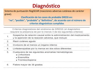 Diagnóstico
Sistema de puntuación RegiSCAR (reacciones adversas cutáneas de carácter
grave).
Clasificación de los casos de probable DRESS en:
“no”, “posible”, “probable” y “definitivo”, de acuerdo con el número de
criterios diagnósticos cumplidos
Sistema de puntuación RegiSCAR (reacciones adversas cutáneas de carácter
grave).
Clasificación de los casos de probable DRESS en:
“no”, “posible”, “probable” y “definitivo”, de acuerdo con el número de
criterios diagnósticos cumplidos
 