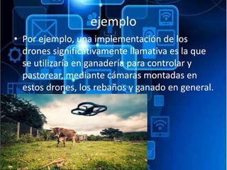 ejemplo
• Por ejemplo, una implementación de los
drones significativamente llamativa es la que
se utilizaría en ganadería para controlar y
pastorear, mediante cámaras montadas en
estos drones, los rebaños y ganado en general.
 