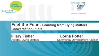 Feel the Fear  -  Learning from Dying Matters Conversation Pilots Hilary Fisher Lorna Potter Director, Dying Matters   Community Development Adviser Dying Matters and NCPC 