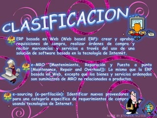 CLASIFICACION…ERP basada en Web (Web based ERP): crear y aprobar requisiciones de compra, realizar órdenes de compra y recibir mercancías y servicios a través del uso de una solución de software basada en la tecnología de Internet.e-MRO (Mantenimiento, Reparación y Puesta a punto [Maintenance, Repair and Overhaul]): Lo mismo que la ERP basada en Web, excepto que los bienes y servicios ordenados son suministros de MRO no relacionados a productos.e-sourcing (e-perfilación): Identificar nuevos proveedores para una categoría específica de requerimientos de compra usando tecnologías de Internet.