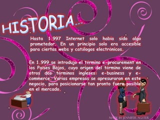 HISTORIA…Hasta 1.997 Internet solo había sido algo prometedor. En un principio solo era accesible para ciertas webs y catálogos electrónicos.En 1.999 se introdujo el término e-procurement en los Países Bajos, cuyo origen del término viene de otros dos términos ingleses: e-business y e-commerce. Varias empresas se apresuraron en este negocio, para posicionarse tan pronto fuera posible en el mercado.