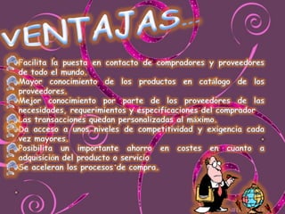 VENTAJAS…Facilita la puesta en contacto de compradores y proveedores de todo el mundo.Mayor conocimiento de los productos en catálogo de los proveedores.Mejor conocimiento por parte de los proveedores de las necesidades, requerimientos y especificaciones del comprador Las transacciones quedan personalizadas al máximo.Da acceso a unos niveles de competitividad y exigencia cada vez mayores.Posibilita un importante ahorro en costes en cuanto a adquisición del producto o servicioSe aceleran los procesos de compra.