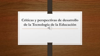 Críticas y perspectivas de desarrollo
de la Tecnología de la Educación

 