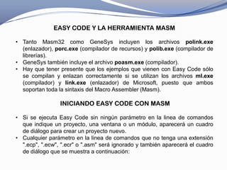 EASY CODE Y LA HERRAMIENTA MASM

• Tanto Masm32 como GeneSys incluyen los archivos polink.exe
  (enlazador), porc.exe (compilador de recursos) y polib.exe (compilador de
  librerías).
• GeneSys también incluye el archivo poasm.exe (compilador).
• Hay que tener presente que los ejemplos que vienen con Easy Code sólo
  se compilan y enlazan correctamente si se utilizan los archivos ml.exe
  (compilador) y link.exe (enlazador) de Microsoft, puesto que ambos
  soportan toda la sintaxis del Macro Assembler (Masm).

                 INICIANDO EASY CODE CON MASM

• Si se ejecuta Easy Code sin ningún parámetro en la linea de comandos
  que indique un proyecto, una ventana o un módulo, aparecerá un cuadro
  de diálogo para crear un proyecto nuevo.
• Cualquier parámetro en la linea de comandos que no tenga una extensión
  ".ecp", ".ecw", ".ecr" o ".asm" será ignorado y también aparecerá el cuadro
  de diálogo que se muestra a continuación:
 