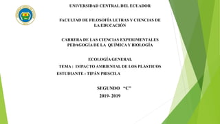 UNIVERSIDAD CENTRAL DEL ECUADOR
FACULTAD DE FILOSOFÍA LETRAS Y CIENCIAS DE
LA EDUCACIÓN
CARRERA DE LAS CIENCIAS EXPERIMENTALES
PEDAGOGÍA DE LA QUÍMICA Y BIOLOGÍA
ECOLOGÍA GENERAL
TEMA : IMPACTO AMBIENTAL DE LOS PLASTICOS
ESTUDIANTE : TIPÁN PRISCILA
SEGUNDO “C”
2019- 2019
 