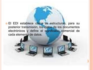    El EDI establece cómo se estructuran, para su
    posterior transmisión, los datos de los documentos
    electrónicos y define el significado comercial de
    cada elemento de datos.
 