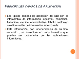 PRINCIPALES CAMPOS DE APLICACIÓN

 Los típicos campos de aplicación del EDI son el
  intercambio de información industrial, comercial,
  financiera, médica, administrativa, fabril o cualquier
  otro tipo similar de información estructurada.
 Esta información, con independencia de su tipo
  concreto , se estructura en unos formatos que
  pueden ser procesados por las aplicaciones
  informáticas.
 