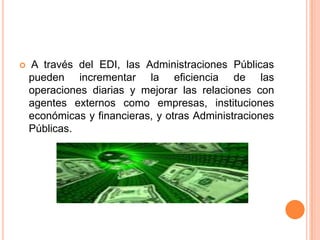    A través del EDI, las Administraciones Públicas
    pueden incrementar la eficiencia de las
    operaciones diarias y mejorar las relaciones con
    agentes externos como empresas, instituciones
    económicas y financieras, y otras Administraciones
    Públicas.
 
