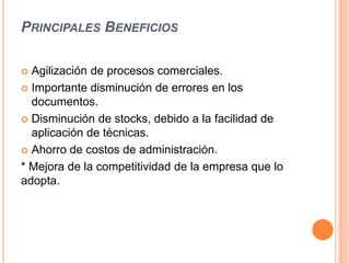 PRINCIPALES BENEFICIOS

 Agilización de procesos comerciales.
 Importante disminución de errores en los
  documentos.
 Disminución de stocks, debido a la facilidad de
  aplicación de técnicas.
 Ahorro de costos de administración.

* Mejora de la competitividad de la empresa que lo
adopta.
 