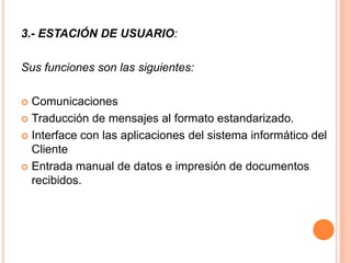 3.- ESTACIÓN DE USUARIO:

Sus funciones son las siguientes:

 Comunicaciones
 Traducción de mensajes al formato estandarizado.

 Interface con las aplicaciones del sistema informático del
  Cliente
 Entrada manual de datos e impresión de documentos
  recibidos.
 