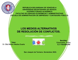 REPUBLICA BOLIVARIANA DE VENEZUELA
UNIVERSIDAD BICENTENARIA DE ARAGUA
VICERRECTORADO ACADÉMICO
FACULTAD DE CIENCIAS ECONÓMICAS Y ADMINISTRATIVAS
ESCUELA DE ADMINISTRACIÓN DE EMPRESAS Y CONTADURÍA PÚBLICA
LOS MEDIOS ALTERNATIVOS
DE RESOLUCIÓN DE CONFLICTOS.
Tutor:
Dr. Otto Marlon Medina Duarte
Bachiller:
Eduanyerlis, Flores.
C.I: V-25.620.935
San Joaquin de Turmero, Noviembre 2022.
 