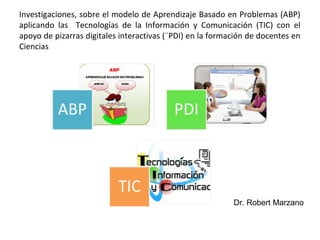 Investigaciones, sobre el modelo de Aprendizaje Basado en Problemas (ABP)
aplicando las Tecnologías de la Información y Comunicación (TIC) con el
apoyo de pizarras digitales interactivas (¨PDI) en la formación de docentes en
Ciencias
Dr. Robert Marzano
 