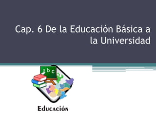 Cap. 6 De la Educación Básica a
la Universidad
 