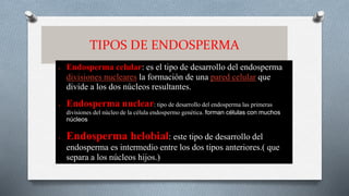 TIPOS DE ENDOSPERMA
 Endosperma celular: es el tipo de desarrollo del endosperma
divisiones nucleares la formación de una pared celular que
divide a los dos núcleos resultantes.
 Endosperma nuclear: tipo de desarrollo del endosperma las primeras
divisiones del núcleo de la célula endospermo genética. forman células con muchos
núcleos
 Endosperma helobial: este tipo de desarrollo del
endosperma es intermedio entre los dos tipos anteriores.( que
separa a los núcleos hijos.)
 