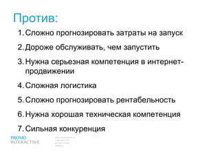 Против: Сложно прогнозировать затраты на запуск Дороже обслуживать, чем запустить Нужна серьезная компетенция в интернет-продвижении Сложная логистика Сложно прогнозировать рентабельность Нужна хорошая техническая компетенция Сильная конкуренция 