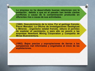 La empresa no ha desarrollado buenas relaciones con la
población debido a que en el pasado han tenido ciertos
conflictos a causa de la contaminación producida en
diferentes ríos a causa de sus actividades.
(1980). Descubrimiento de la mina, Por el geólogo francés,
Pierre Maruéjol. La Oficina de Investigaciones Geológicas
y Mineras , organismo estatal francés, obtuvo el permiso
de explotar el yacimiento, y para ello se asoció a las
empresas Newmont Mining Corporation y Compañía de
Minas Buenaventura.
(1992). Bajos precios y expropiaciones de tierras a los
campesinos mal informados y engañados al inicio de las
explotaciones.
 