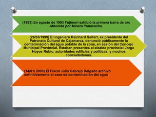 (1993).En agosto de 1993 Fujimori exhibió la primera barra de oro
obtenida por Minera Yanacocha.
(26/03/1999) El ingeniero Reinhard Seifert, ex presidente del
Patronato Cultural de Cajamarca, denunció públicamente la
contaminación del agua potable de la zona, en sesión del Concejo
Municipal Provincial. Estaban presentes el alcalde provincial Jorge
Hoyos Rubio, autoridades edilicias y políticas, y muchos
conciudadanos.
(14/01/ 2000) El Fiscal Julio Cabrejo Delgado archivó
definitivamente el caso de contaminación del agua.
 