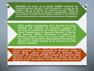 (02/06/2000). Un camión de la empresa RAAMSA contratada por
Yanacocha derramó más de 11 litros de mercurio a lo largo de una
carretera. Más de mil familias con problemas de salud. Muerte de
truchas en Porcón, Puruay, río Llaucano y Jequetepeque. A partir de
ese accidente, la empresa ejerció mayores controles en el transporte y
al mismo tiempo realizó un programa de remediación en Choropampa.
(2001) Análisis especializados de la dirección de medio
ambiente del ministerio de Pesquería, empresa de
servicios de saneamiento de Cajamarca (SEDACAJ) y el
Centro Panamericano de Ingeniería Sanitaria y Ciencias
del Ambiente (CEPIS), demostraron la presencia de
aluminio, arsénico, hierro, zinc, en las aguas de varios
ríos. Análisis de laboratorio especializados demuestran la
presencia de metales pesados en las vísceras de truchas
muertas analizadas .
(18/01/2001) El New York Times difundió un memorándum de
Lorenzo Kulander (ex vice presidente de Newmont), dirigido a
Wayne Murdy, máximo representante de Newmont, sobre
Yanacocha: "En diciembre del 2000, el equipo de la gerencia mayor
estuvimos en Perú y nos enteramos por primera vez que no
operamos en Perú de acuerdo a los estándares ambientales de los
Estados Unidos".
 