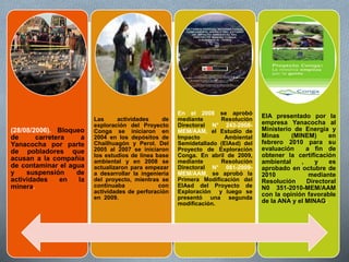 (28/08/2006). Bloqueo
de carretera a
Yanacocha por parte
de pobladores que
acusan a la compañía
de contaminar el agua
y suspensión de
actividades en la
minera.
Las actividades de
exploración del Proyecto
Conga se iniciaron en
2004 en los depósitos de
Chailhuagón y Perol. Del
2005 al 2007 se iniciaron
los estudios de línea base
ambiental y en 2008 se
actualizaron para empezar
a desarrollar la ingeniería
del proyecto, mientras se
continuaba con
actividades de perforación
en 2009.
En el 2008 se aprobó
mediante Resolución
Directoral N° 243-2008-
MEM/AAM, el Estudio de
Impacto Ambiental
Semidetallado (EIAsd) del
Proyecto de Exploración
Conga. En abril de 2009,
mediante Resolución
Directoral N° 081-2009-
MEM/AAM, se aprobó la
Primera Modificación del
EIAsd del Proyecto de
Exploración y luego se
presentó una segunda
modificación.
EIA presentado por la
empresa Yanacocha al
Ministerio de Energía y
Minas (MINEM) en
febrero 2010 para su
evaluación a fin de
obtener la certificación
ambiental , y es
aprobado en octubre de
2010 mediante
Resolución Directoral
N0 351-2010-MEM/AAM
con la opinión favorable
de la ANA y el MINAG.
 