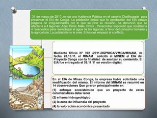 31 de marzo de 2010 ,se da una Audiencia Pública en el caserío Chailhuagón para
presentar el EIA de Conga. La población indica que la aprobación del EIA estuvo
plagada de irregularidades por lo que se pide su revisión. Se denunció que se
afectaría a 4 lagunas: Azul, Perol, Mala, Chica . Yanacocha respondió que construiría
4 reservorios para reemplazar el agua de las lagunas, a favor del consumo humano y
la agricultura. La población no le cree. Entonces empezó el conflicto.
Mediante Oficio N° 392 -2011-DGPNIGA/VMGA/MINAM, de
fecha 28.10.11, el MINAM solicitó al MINEM el EIA del
Proyecto Conga con la finalidad de analizar su contenido. El
EIA fue entregado el 08.11.11 en versión digital.
En el EIA de Minas Conga, la empresa había solicitado una
modificación del mismo. El informe del MINAM se resumió en
14 observaciones Que giraron principalmente en:
(1) enfoque ecosistémico que un proyecto de estas
características debe tener
(2) el tema hidrogeológico
(3) la zona de influencia del proyecto
(4) la valoración económica presentada
 