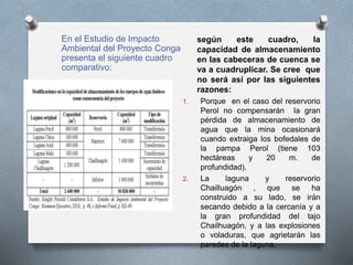 En el Estudio de Impacto
Ambiental del Proyecto Conga
presenta el siguiente cuadro
comparativo:
según este cuadro, la
capacidad de almacenamiento
en las cabeceras de cuenca se
va a cuadruplicar. Se cree que
no será así por las siguientes
razones:
1. Porque en el caso del reservorio
Perol no compensarán la gran
pérdida de almacenamiento de
agua que la mina ocasionará
cuando extraiga los bofedales de
la pampa Perol (tiene 103
hectáreas y 20 m. de
profundidad).
2. La laguna y reservorio
Chailluagón , que se ha
construido a su lado, se irán
secando debido a la cercanía y a
la gran profundidad del tajo
Chailhuagón, y a las explosiones
o voladuras, que agrietarán las
paredes de la laguna.
 