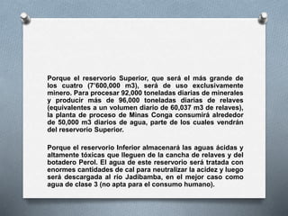 Porque el reservorio Superior, que será el más grande de
los cuatro (7’600,000 m3), será de uso exclusivamente
minero. Para procesar 92,000 toneladas diarias de minerales
y producir más de 96,000 toneladas diarias de relaves
(equivalentes a un volumen diario de 60,037 m3 de relaves),
la planta de proceso de Minas Conga consumirá alrededor
de 50,000 m3 diarios de agua, parte de los cuales vendrán
del reservorio Superior.
Porque el reservorio Inferior almacenará las aguas ácidas y
altamente tóxicas que lleguen de la cancha de relaves y del
botadero Perol. El agua de este reservorio será tratada con
enormes cantidades de cal para neutralizar la acidez y luego
será descargada al río Jadibamba, en el mejor caso como
agua de clase 3 (no apta para el consumo humano).
 