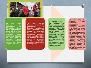 (08 /05/ 2015)
Dirigentes del
movimiento de
Afirmación Social
MAS- organizan una
vigilia en el frontis
de la Iglesia San
Francisco, como
solidaridad al pueblo
de Islay por el
conflicto social
contra el proyecto
minero Tía María
,región Arequipa.
(11 /05 /2015)
Dirigentes sociales de
Bambamarca y
Celendin sostienen
una Reunión de
frentes de defensas
del Valle de
Jadibamba, finalidad:
tomar acuerdos sobre
las próximas acciones
contra el proyecto
Minero Conga,
anuncian reactivación
de tranqueras .
(14 /05/ 2015) Frente
de defensa de
Cajamarca organiza
una movilización en
contra de los
proyectos mineros
de la región y de
solidaridad a la
población de Islay
que se viene
oponiendo al
proyecto Minero Tía
María, la
movilización conto
con escaso respaldo
de la población.
(28 /05/ 2015) En
Celendín, una
numerosa
manifestación
compuesta por
pobladores del campo
y la ciudad, con lemas
como “ni Conga, ni Tía
María van” salieron a
las calles para expresar
su solidaridad con El
Valle del Tambo. Se
expresa también un
enérgico rechazo al
Gobierno de Ollanta
Humala, por la
represión brutal,al
tratar de imponer el
proyecto minero Tía
María, pese al rechazo
de los agricultores de
Cocachacra
 