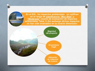 Magnitud
del proyecto
Ecosistema
frágil
Ubicación
en cabecera
de cuenca
En el EIA , los impactos ambientales se califican
en el rango de significancia “Muy Baja” a
“Moderada” (matriz de evaluación de impactos
ambientales Tabla 1).Sin embargo dichos impactos
no han sido evaluados en su exacta dimensión:
 