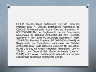 El EIA cita las leyes pertinentes :Ley de Recursos
Hídricos (Ley N° 29338), Estándares Nacionales de
Calidad Ambiental para Agua (Decreto Supremo Nº
002-2008-MINAM), el Reglamento de los Estándares
Nacionales de Calidad Ambiental del Aire (Decreto
Supremo N° 074-2001-PCM,Decreto Supremo N° 069-
2003-PCM, Decreto Supremo Nº 003-2008-MINAM), el
Reglamento de Estándares Nacionales de Calidad
Ambiental para Ruido (Decreto Supremo Nº 085-2003-
PCM) y la Ley de Áreas Naturales Protegidas (Ley Nº
26834), Ley General del Medio Ambiente (Ley N°
28611) entre otros; considerando además las normas
específicas aplicables al proyecto Conga.
 