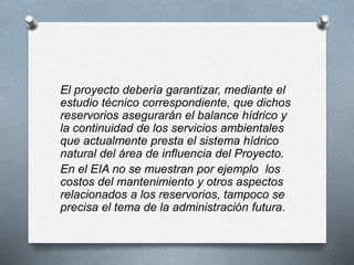 El proyecto debería garantizar, mediante el
estudio técnico correspondiente, que dichos
reservorios asegurarán el balance hídrico y
la continuidad de los servicios ambientales
que actualmente presta el sistema hídrico
natural del área de influencia del Proyecto.
En el EIA no se muestran por ejemplo los
costos del mantenimiento y otros aspectos
relacionados a los reservorios, tampoco se
precisa el tema de la administración futura.
 