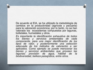 De acuerdo al EIA, se ha utilizado la metodología de
cambios en la productividad (agrícola y pecuaria)
para la valoración económica; por lo tanto, no se han
valorado los ecosistemas compuestos por lagunas,
bofedales, humedales y otros.
Es importante la identificación exhaustiva de todos
los bienes y servicios ambientales de cada
componente, para una mejor identificación de los
tipos de valor, y posteriormente una selección
adecuada de los métodos de valoración a ser
aplicados. Como ejemplo se puede mencionar los
bienes y servicios ambientales que proveen las
lagunas: provisión de agua, hábitat de la
biodiversidad, belleza paisajística, entre otros.
 