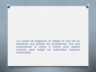 Los costos de mitigación no reflejan el valor de los
beneficios que brindan los ecosistemas, sino que
proporcionan el monto a invertir para realizar
acciones para mitigar los potenciales impactos
ambientales.
 