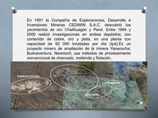 En 1991 la Compañía de Exploraciones, Desarrollo e
Inversiones Mineras CEDIMIN S.A.C. descubrió los
yacimientos de oro Chailhuagón y Perol. Entre 1994 y
2000 realizó investigaciones en ambos depósitos; con
contenido de cobre, oro y plata, en una planta con
capacidad de 92 000 toneladas por día (tpd).Es un
proyecto minero de ampliación de la minera Yanacocha,
Buenaventura, Newmont; usa métodos de procesamiento
convencional de chancado, molienda y flotación.
 
