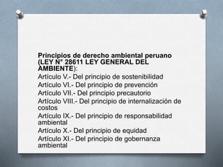 Principios de derecho ambiental peruano
(LEY N° 28611 LEY GENERAL DEL
AMBIENTE):
Artículo V.- Del principio de sostenibilidad
Artículo VI.- Del principio de prevención
Artículo VII.- Del principio precautorio
Artículo VIII.- Del principio de internalización de
costos
Artículo IX.- Del principio de responsabilidad
ambiental
Artículo X.- Del principio de equidad
Artículo XI.- Del principio de gobernanza
ambiental
 