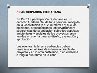 O PARTICIPACION CIUDADANA
En Perú:La participación ciudadana es un
derecho fundamental de toda persona, recogido
en la Constitución (art. 2, numeral 17) que las
opiniones, preocupaciones, observaciones y
sugerencias de la población sobre los aspectos
ambientales y sociales de los proyectos sean
tenidas en cuenta para su diseño, evaluación y
aprobación.
Los eventos, talleres y audiencias deben
realizarse en el área de influencia directa del
proyecto y en idioma castellano, o en el idioma
o lengua que prime en la zona.
 