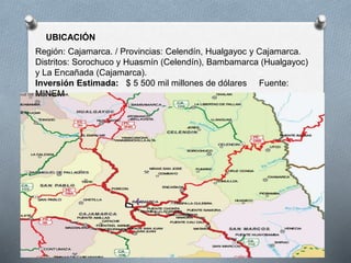 UBICACIÓN
Región: Cajamarca. / Provincias: Celendín, Hualgayoc y Cajamarca.
Distritos: Sorochuco y Huasmín (Celendín), Bambamarca (Hualgayoc)
y La Encañada (Cajamarca).
Inversión Estimada: $ 5 500 mil millones de dólares Fuente:
MINEM
 
