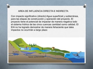 AREA DE INFLUENCIA DIRECTA E INDIRECTA
Con impacto significativo (directo):Agua superficial y subterránea,
para las etapas de construcción y operación del proyecto. El
proyecto tiene el potencial de impactar de manera negativa todo
el sistema hídrico de las cinco cuencas cantidad como calidad. El
EIA no ha logrado demostrar de manera fehaciente que tales
impactos no ocurrirán a largo plazo
 