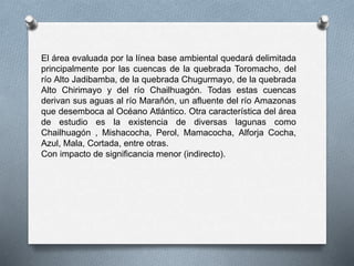 El área evaluada por la línea base ambiental quedará delimitada
principalmente por las cuencas de la quebrada Toromacho, del
río Alto Jadibamba, de la quebrada Chugurmayo, de la quebrada
Alto Chirimayo y del río Chailhuagón. Todas estas cuencas
derivan sus aguas al río Marañón, un afluente del río Amazonas
que desemboca al Océano Atlántico. Otra característica del área
de estudio es la existencia de diversas lagunas como
Chailhuagón , Mishacocha, Perol, Mamacocha, Alforja Cocha,
Azul, Mala, Cortada, entre otras.
Con impacto de significancia menor (indirecto).
 