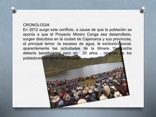 CRONOLOGIA
En 2012 surge este conflicto, a causa de que la población se
oponía a que el Proyecto Minero Conga sea desarrollado,
surgen disturbios en la ciudad de Cajamarca y sus provincias,
el principal temor :la escasez de agua, la exclusión social,
aparentemente las actividades de la Minera Yanacocha
debería beneficiarlos pero en 20 años , ninguno de los
pobladores se siente beneficiado.
 