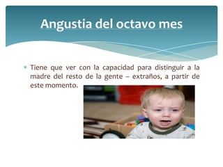 Angustia del octavo mes


Tiene que ver con la capacidad para distinguir a la
madre del resto de la gente – extraños, a partir de
este momento.
 
