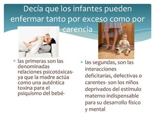 Decía que los infantes pueden
enfermar tanto por exceso como por
              carencia


 las primeras son las       las segundas, son las
 denominadas                interacciones
 relaciones psicotóxicas-
 ya que la madre actúa      deficitarias, defectivas o
 como una auténtica         carentes- son los niños
 toxina para el             deprivados del estímulo
 psiquismo del bebé-        materno indispensable
                            para su desarrollo físico
                            y mental
 
